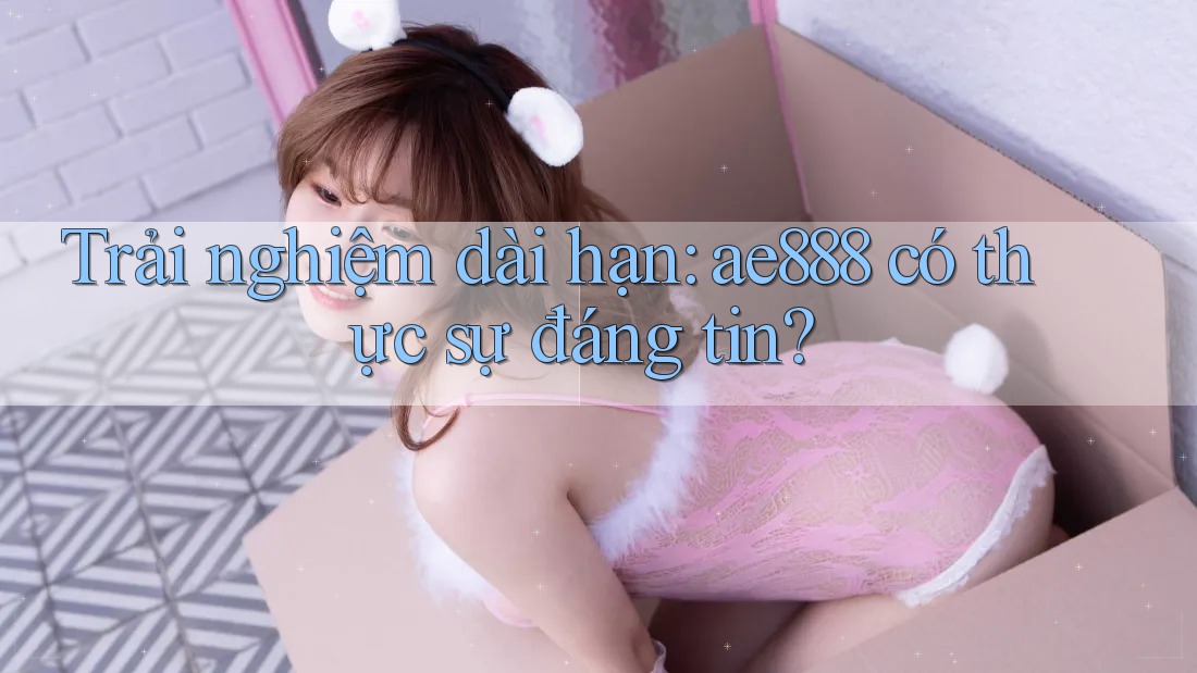 Trải nghiệm dài hạn: ae888 có thực sự đáng tin?
