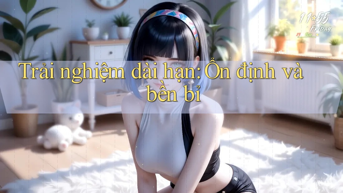 Trải nghiệm dài hạn: Ổn định và bền bỉ Trải nghiệm dài hạn: Ổn định và bền bỉ
