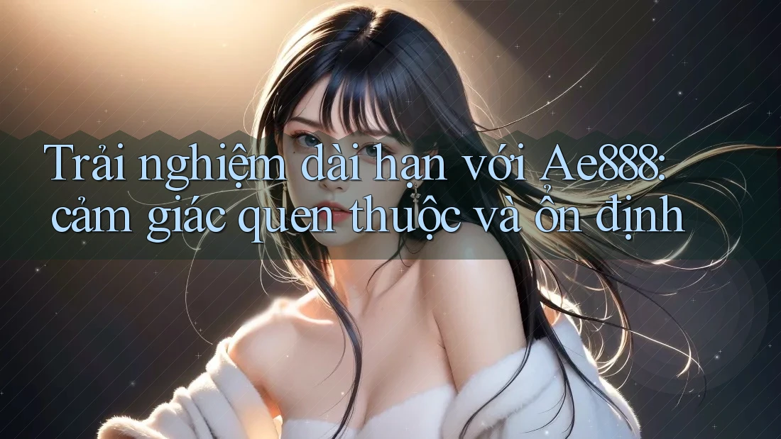 Trải nghiệm dài hạn với Ae888: cảm giác quen thuộc và ổn định