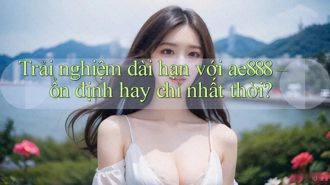 Trải nghiệm dài hạn với ae888 – ổn định hay chỉ nhất thời?
