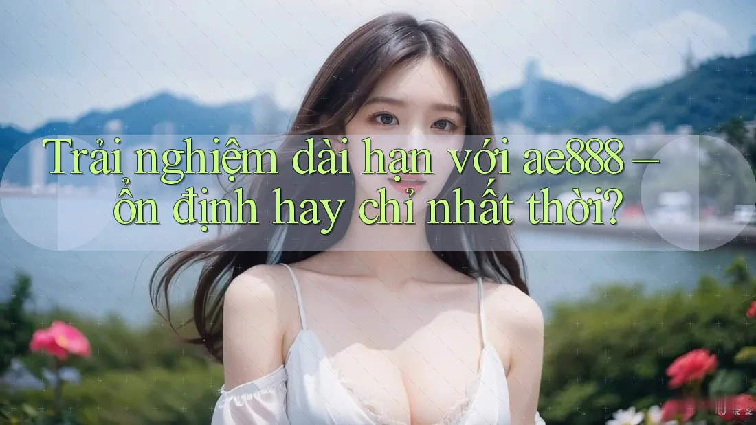 Trải nghiệm dài hạn với ae888 – ổn định hay chỉ nhất thời?