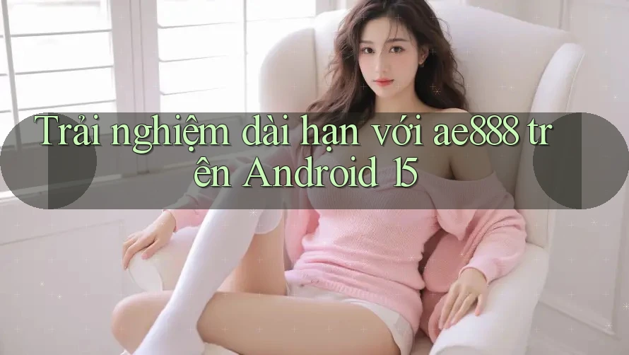 Trải nghiệm dài hạn với ae888 trên Android 15