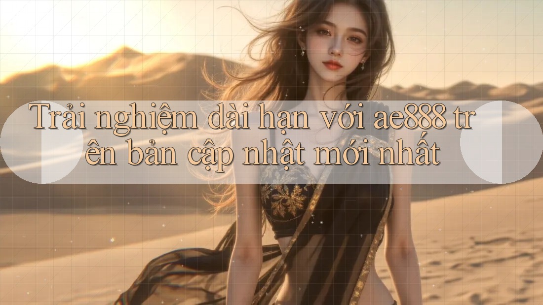Trải nghiệm dài hạn với ae888 trên bản cập nhật mới nhất