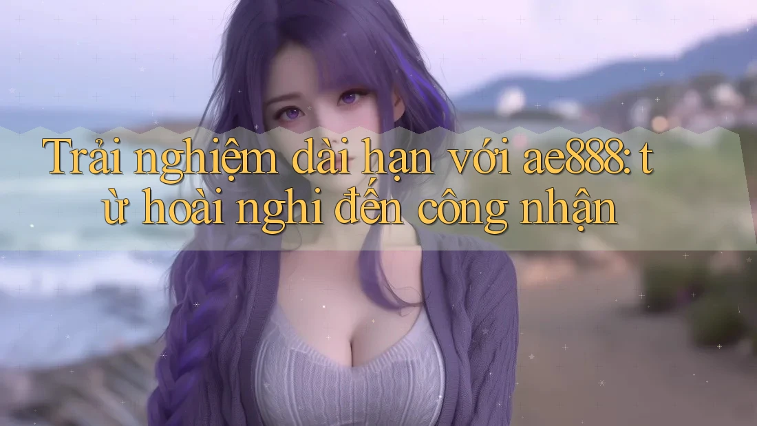Trải nghiệm dài hạn với ae888: từ hoài nghi đến công nhận