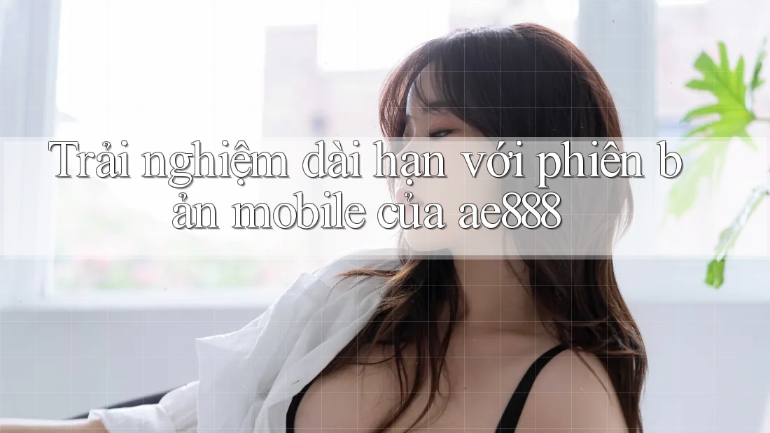 Trải nghiệm dài hạn với phiên bản mobile của ae888 Trải nghiệm dài hạn với phiên bản mobile của ae888