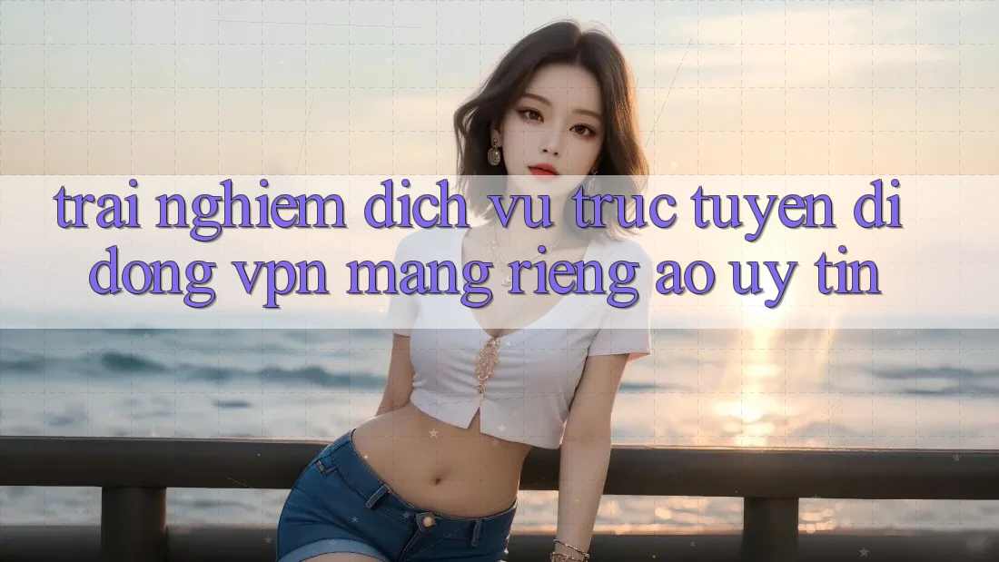 Trải nghiệm dịch vụ trực tuyến di động VPN (Mạng riêng ảo) uy tín