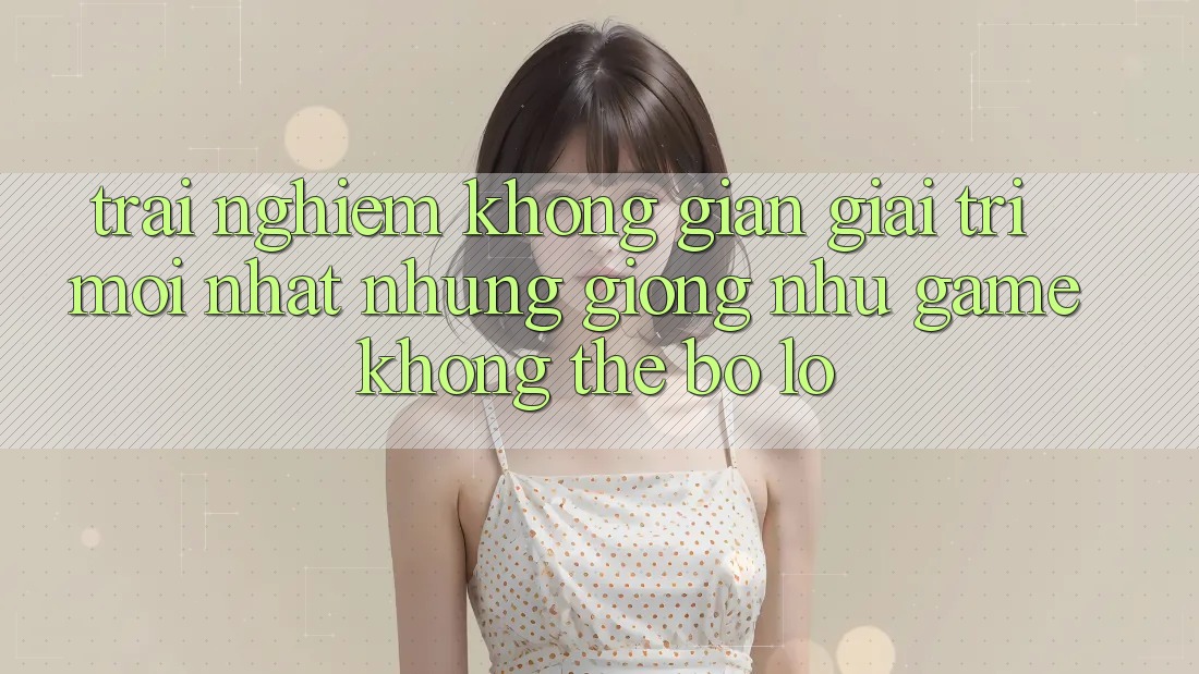 Trải nghiệm không gian giải trí mới nhất: Những giống như game không thể bỏ lỡ