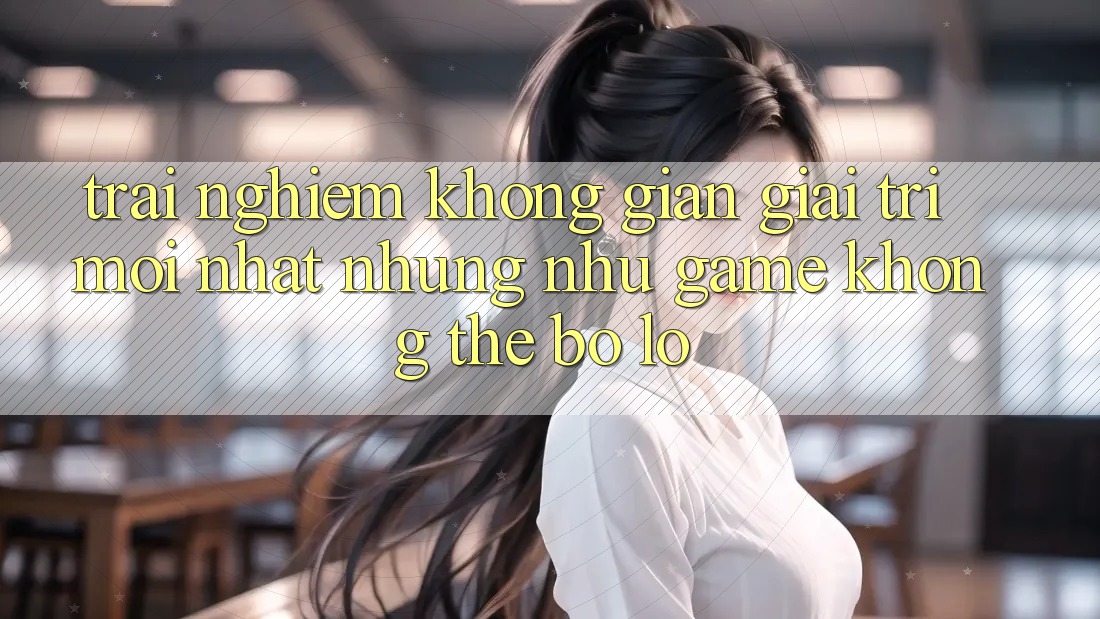 Trải nghiệm không gian giải trí mới nhất: Những như game không thể bỏ lỡ