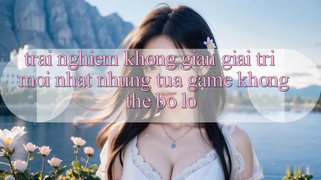 Trải nghiệm không gian giải trí mới nhất: Những tựa game không thể bỏ lỡ