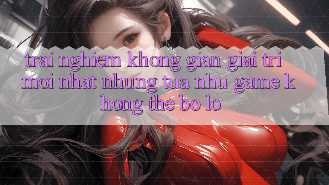 Trải nghiệm không gian giải trí mới nhất: Những tựa như game không thể bỏ lỡ Trải nghiệm không gian giải trí mới nhất: Những tựa như game không thể bỏ lỡ
