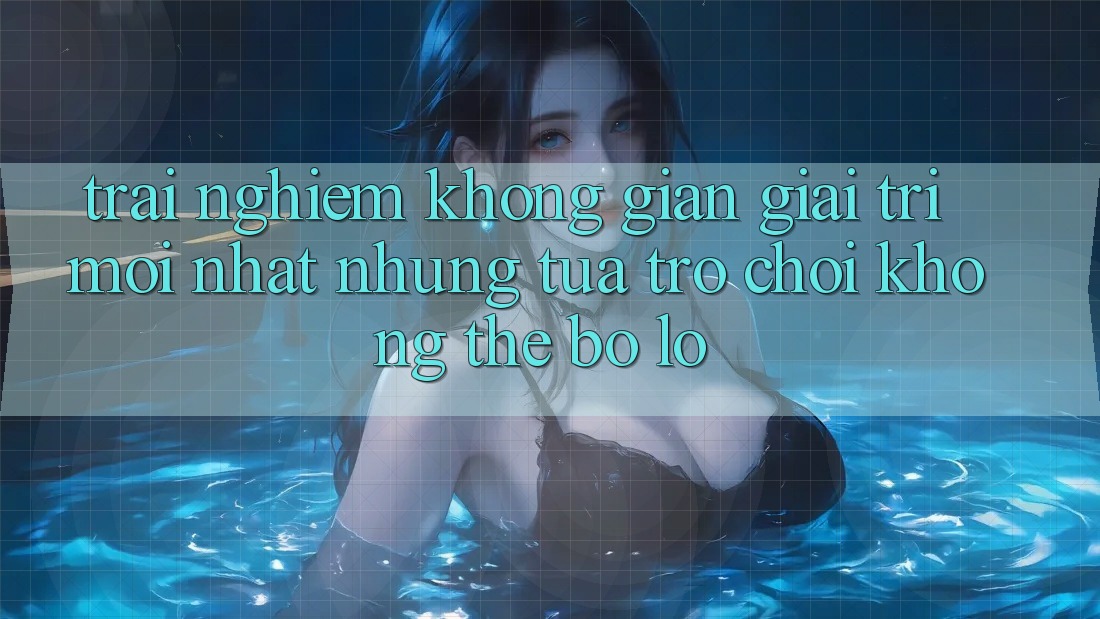 Trải nghiệm không gian giải trí mới nhất: Những tựa trò chơi không thể bỏ lỡ