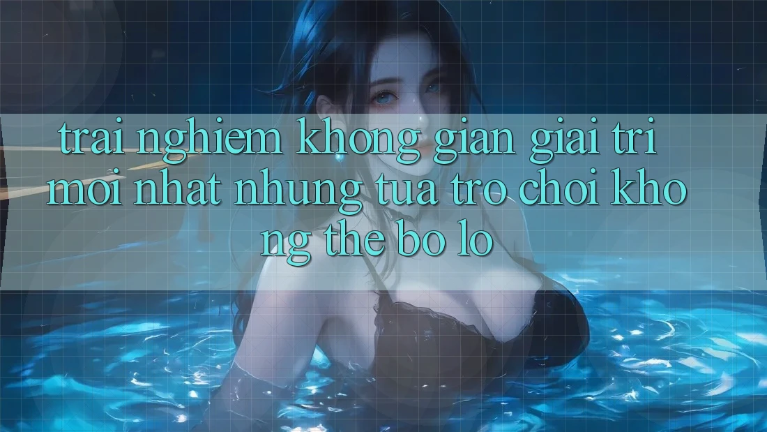 Trải nghiệm không gian giải trí mới nhất: Những tựa trò chơi không thể bỏ lỡ
