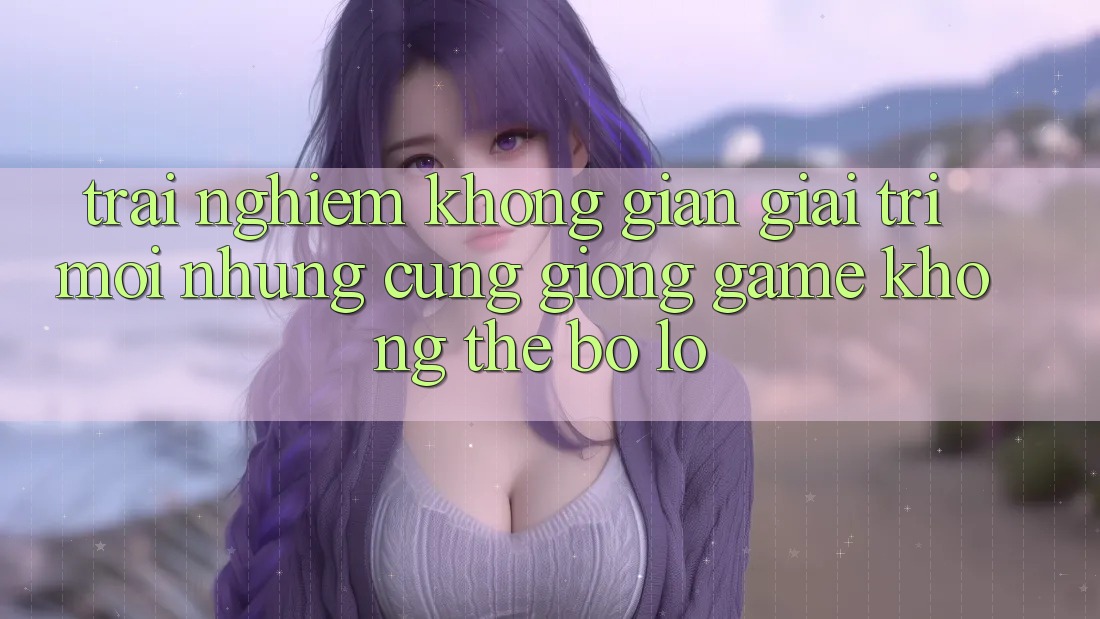 Trải nghiệm không gian giải trí mới: Những cũng giống game không thể bỏ lỡ