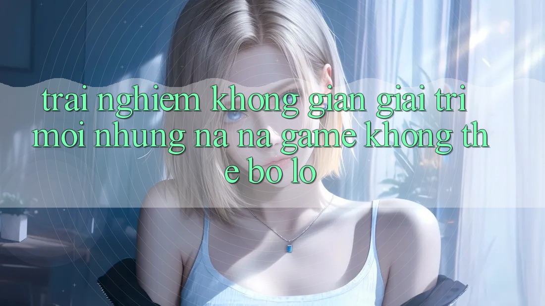 Trải nghiệm không gian giải trí mới: Những na ná game không thể bỏ lỡ Trải nghiệm không gian giải trí mới: Những na ná game không thể bỏ lỡ