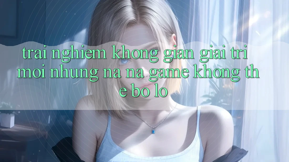 Trải nghiệm không gian giải trí mới: Những na ná game không thể bỏ lỡ