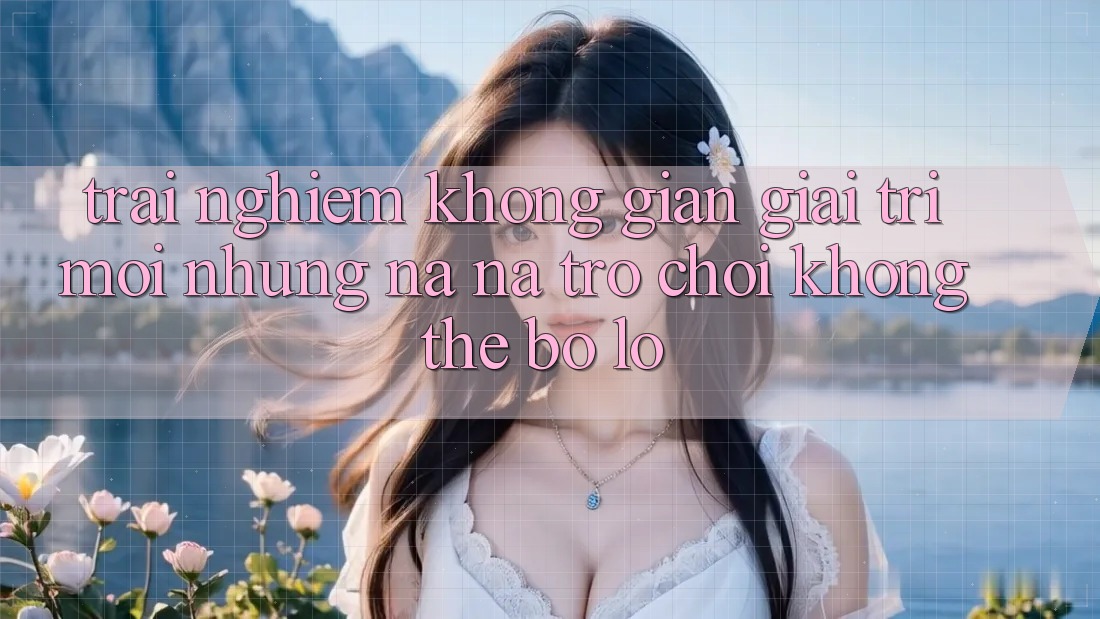 Trải nghiệm không gian giải trí mới: Những na ná trò chơi không thể bỏ lỡ
