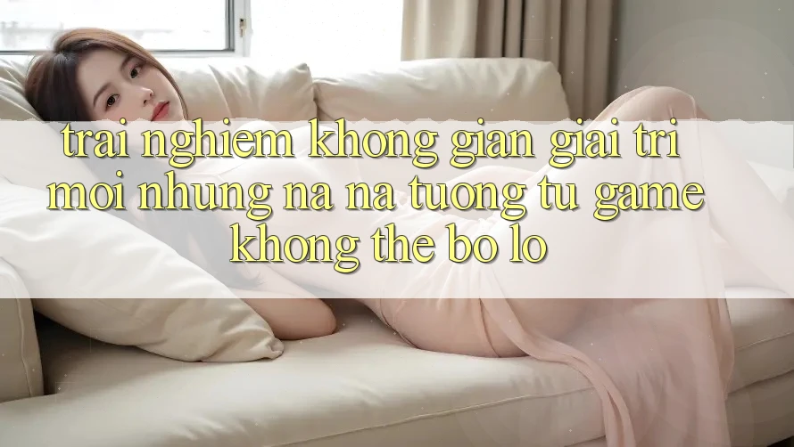 Trải nghiệm không gian giải trí mới: Những na ná tương tự game không thể bỏ lỡ