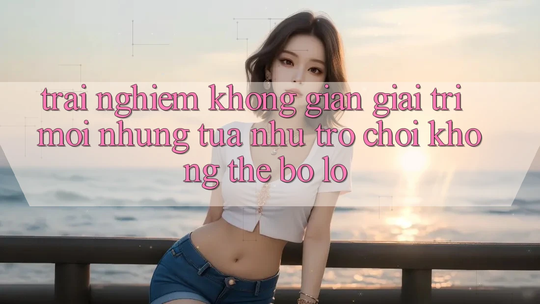 Trải nghiệm không gian giải trí mới: Những tựa như trò chơi không thể bỏ lỡ Trải nghiệm không gian giải trí mới: Những tựa như trò chơi không thể bỏ lỡ