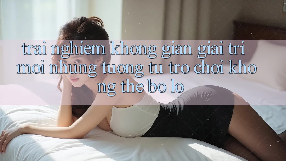 Trải nghiệm không gian giải trí mới: Những tương tự trò chơi không thể bỏ lỡ