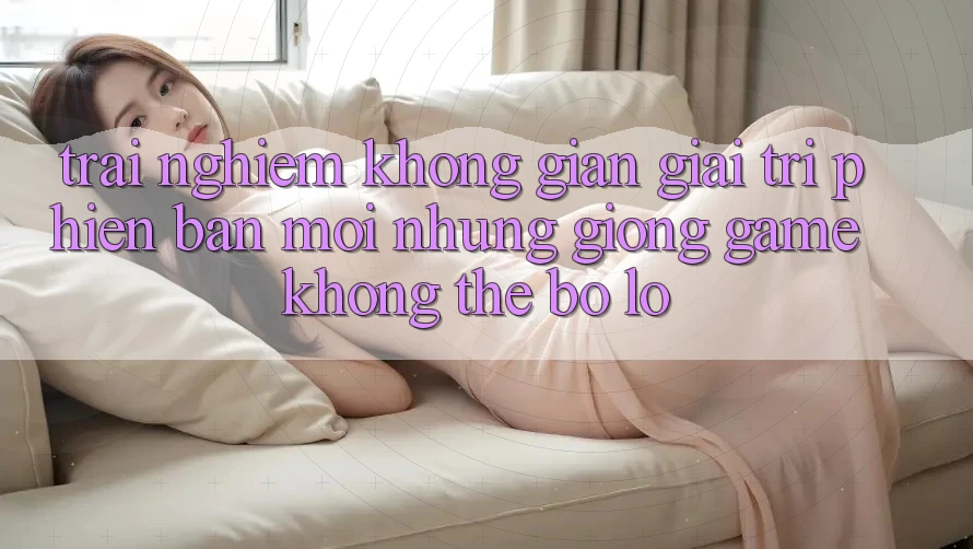Trải nghiệm không gian giải trí phiên bản mới: Những giống game không thể bỏ lỡ