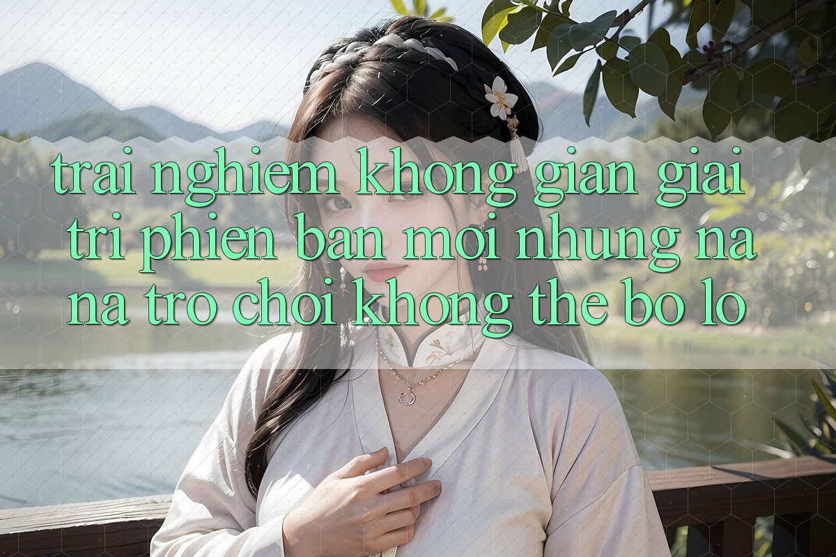 Trải nghiệm không gian giải trí phiên bản mới: Những na ná trò chơi không thể bỏ lỡ