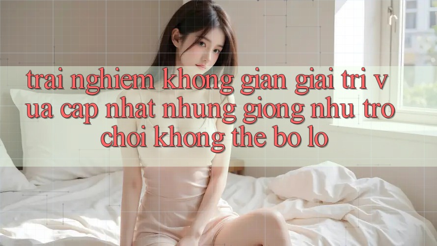 Trải nghiệm không gian giải trí vừa cập nhật: Những giống như trò chơi không thể bỏ lỡ