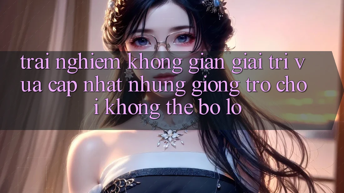 Trải nghiệm không gian giải trí vừa cập nhật: Những giống trò chơi không thể bỏ lỡ