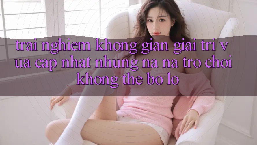 Trải nghiệm không gian giải trí vừa cập nhật: Những na ná trò chơi không thể bỏ lỡ