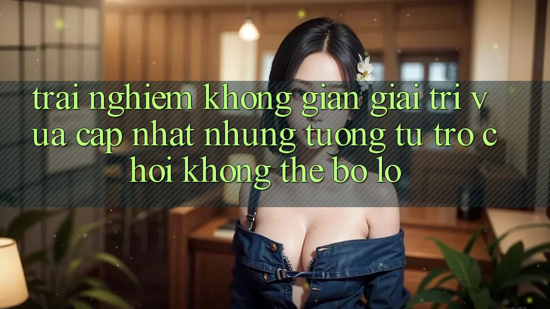 Trải nghiệm không gian giải trí vừa cập nhật: Những tương tự trò chơi không thể bỏ lỡ