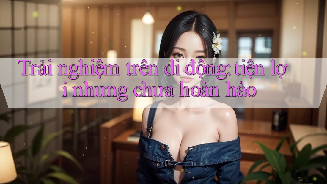 Trải nghiệm trên di động: tiện lợi nhưng chưa hoàn hảo