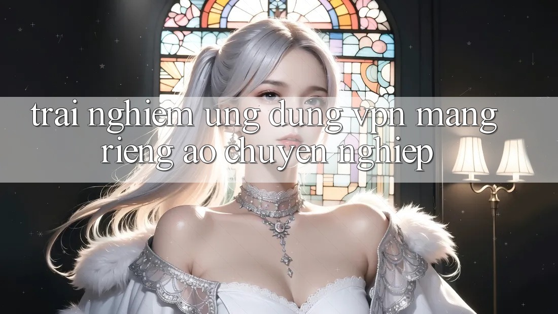 Trải nghiệm ứng dụng VPN (Mạng riêng ảo) chuyên nghiệp