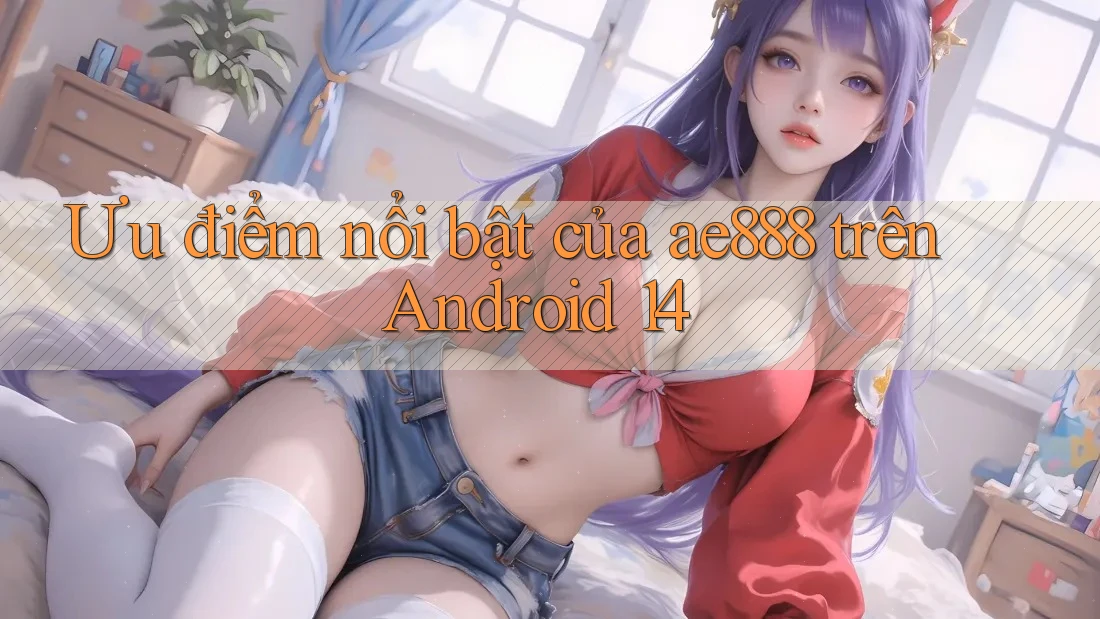 Ưu điểm nổi bật của ae888 trên Android 14