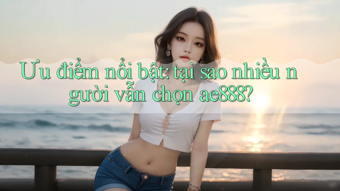 Ưu điểm nổi bật: tại sao nhiều người vẫn chọn ae888?