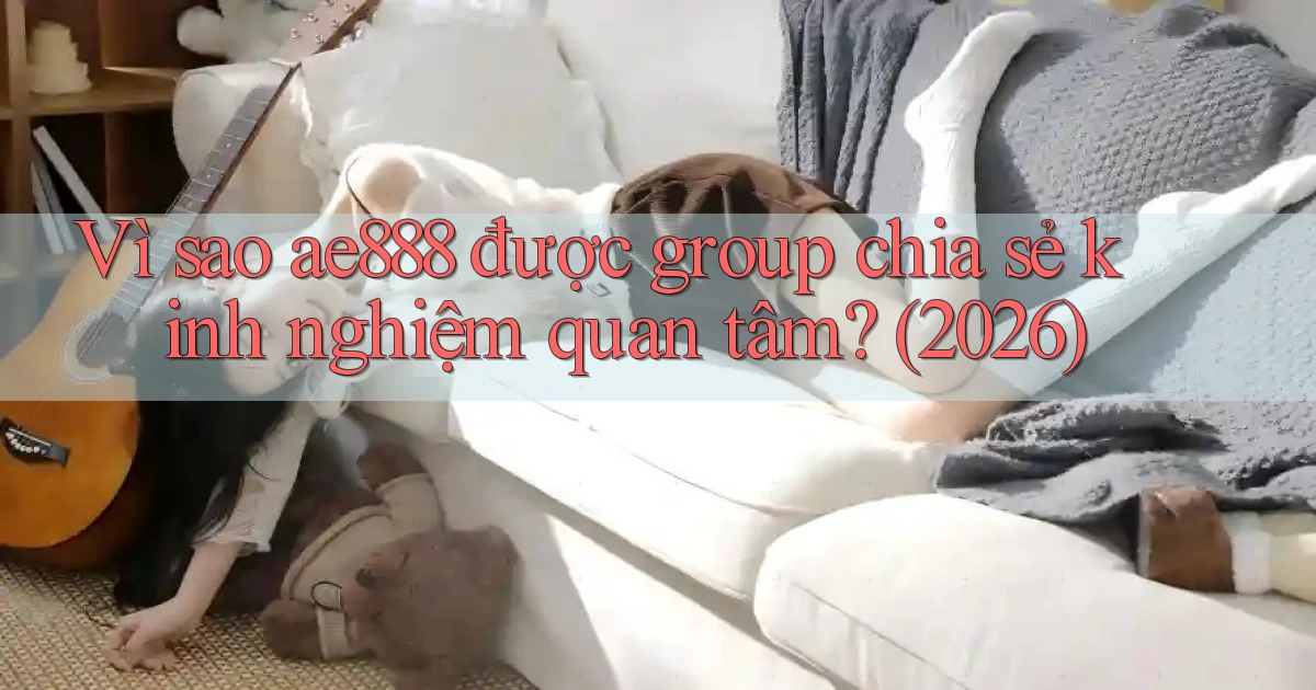 Vì sao ae888 được group chia sẻ kinh nghiệm quan tâm (2026)