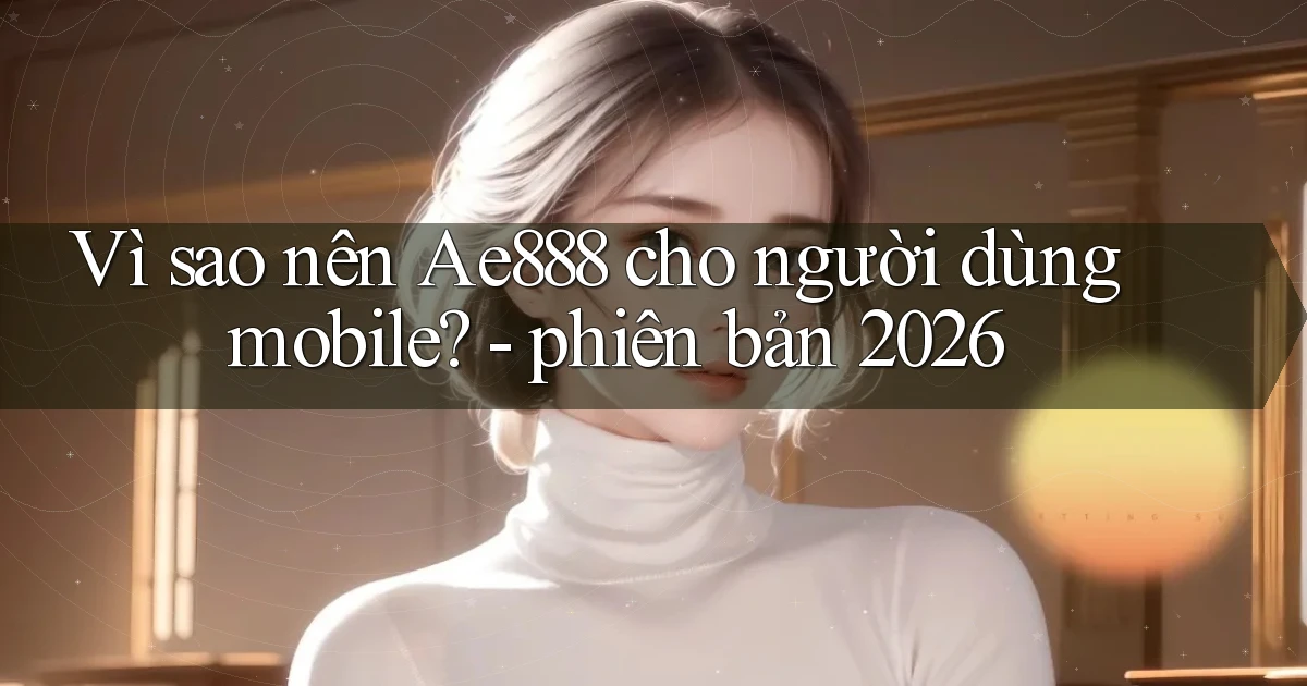 Vì sao nên Ae888 cho người dùng mobile   phiên bản 2026