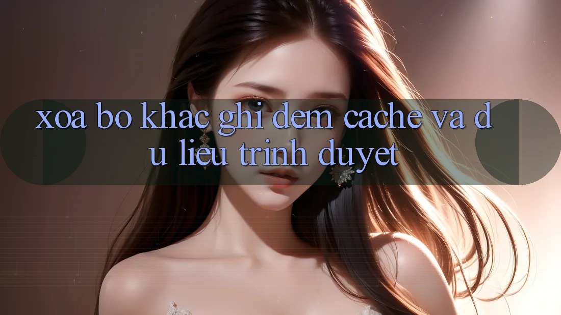 Xóa bộ khắc ghi đệm (Cache) và dữ liệu trình duyệt